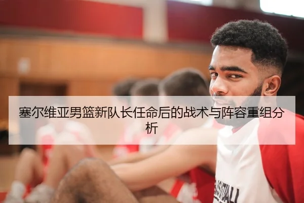 塞尔维亚男篮新队长任命后的战术与阵容重组分析