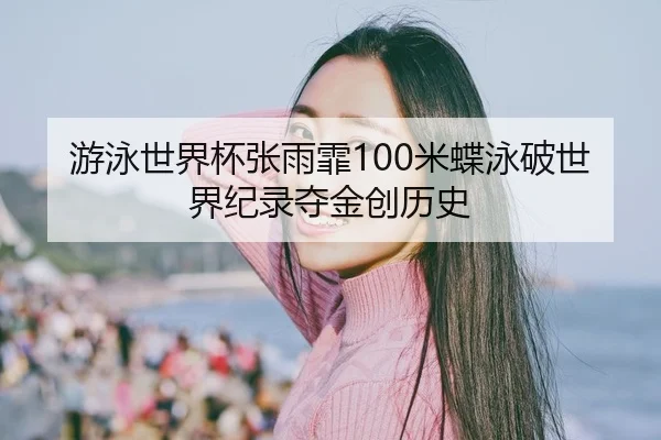 游泳世界杯张雨霏100米蝶泳破世界纪录夺金创历史